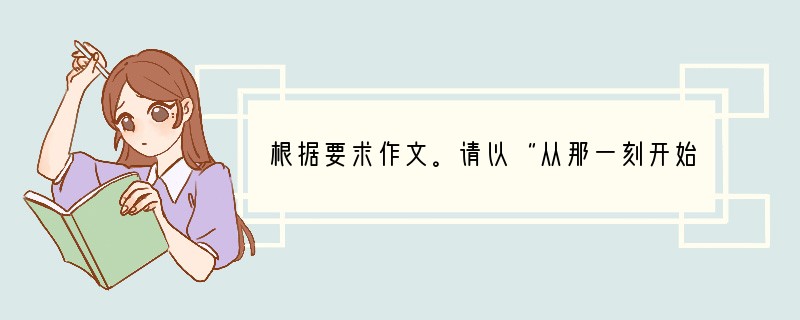 根据要求作文。请以“从那一刻开始”为题写一篇文章。要求:①文体自选。 ②字数